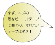 まず、キズの所をビニールテープで塞ぐの。セロハンテープはダメ！